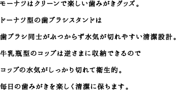 モーナツはクリーンで楽しい歯みがきグッズ。ドーナツ型の歯ブラシスタンドは歯ブラシ同士がぶつからず水気が切れやすい清潔設計。牛乳瓶型のコップは逆さまに収納できるのでコップの水気がしっかり切れて衛生的。毎日の歯みがきを楽しく清潔に保ちます。